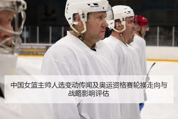 中国女篮主帅人选变动传闻及奥运资格赛轮换走向与战略影响评估